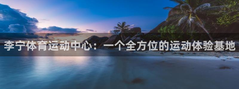 快体育app官网下载：李宁体育运动中心：一个全方位的运动体验基地